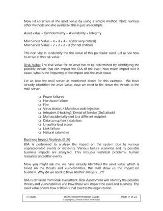Now let us arrive at the asset value by using a simple method. Note: various
other methods are also available, this is just an example.

Asset value = Confidentiality + Availability + Integrity

Mail Server Value = 4 + 4 + 4 = 12 (for very critical)
Mail Server Value = 2 + 2 + 2 = 8 (for not critical)

The next step is to identify the risk value of this particular asset. Let us see how
to arrive at the risk value.

Risk Value The risk value for an asset has to be determined by identifying the
possible threats that can impact the CIA of the asset, how much impact will it
cause, what is the frequency of the impact and the asset value.

Let us take the mail server as mentioned above for this example. We have
already identified the asset value, now we need to list down the threats to the
mail server.

            ü   Power failures
            ü   Hardware failure
            ü   Fire
            ü   Virus attacks / Malicious code injection
            ü   Intruders (Hacking), Denial of Service (DoS attack)
            ü   Mail accidentally sent to a different recipient
            ü   Data corruption / data loss
            ü   Unauthorized access
            ü   Link failure
            ü   Natural calamities

Business Impact Analysis (BIA)
BIA is performed to analyze the impact on the system due to various
unprecedented events or incidents. Various failure scenarios and its possible
business impacts are analyzed. This includes technical problems, human
resources and other events.

Now you might ask me, we have already identified the asset value which is
based on the threats and vulnerabilities, that will show us the impact on
business. Why do we need to have another analysis…???

BIA is different from Risk assessment. Risk Assessment will identify the possible
threats and vulnerabilities and how those will impact the asset and business. The
asset value shows how critical is that asset to the organization.

 7/1/2006                     ISMS Implementation Guide               Page 11 of 23
                              Copyright (c) Vinod Kumar Puthuseeri
 