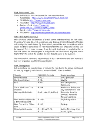 Risk Assessment Tools
Various other tools that can be used for risk assessment are
   • Asset Track -- http://www.libsuite.com/asset_track.htm
   • CRAMM – http://www.cramm.com
   • Riskwatch – http://www.riskwatch.com
   • RA2 art of risk -- http://www.bsi-
      global.com/ICT/Security/bip0022.xalter
   • Exrisk -- http://www.ezrisk.co.uk/
   • Risk Point -- http://www.riskpoint.com.au/standards.html

Why identify the risk value
Here we have taken the example of a mail server and determined the risk value.
In cases where you do a risk assessment on a desktop or some templates, the risk
value might be much lower. By this method you will be able to decide as which
assets need to be considered for risk treatment in the next phase and the rest can
be ignored. This is done because, if we do a risk treatment on assets that has a
low risk value, the money spent to mitigate risk on those assets might be much
higher than the cost of the asset on the loss it could cause to the business.

We have the risk value and have decided to do a risk treatment for this asset as it
is a very important asset for the organization.

Risk Management
Let us see how we can eliminate or reduce the risk due to the above mentioned
threats, by mapping each threat to an available ISO 27001 standards.

Threats                     ISO 27001 Controls                     Implementation
Power Failures              A.9.2.2                                UPS, generator
Hardware Failures           A.9.2.4                                AMC's
Fire                        A.9.1.4                                Fire Extinguishers,
                                                                   Sprinklers
Virus, Malicious Code       A.10.4.1                               Anti-virus, Anti-spam,
injection                                                          spy ware removal tool
Hacking, DoS attacks        A.6.2.1, A.6.2.3, A.10.6.1             Perimeter Security
                                                                   Devices, Adequate
                                                                   Network controls
Mail accidentally sent to   A.10.8.4                               Digital Signatures
a different recipient
Data Corruption / Data      A.10.5.1                               Backup
Loss
Unauthorized access         A.11.2.2, A.11.2.4,                    Active Directory, User
                            A.11.5.2                               access rights


 7/1/2006                   ISMS Implementation Guide                          Page 13 of 23
                            Copyright (c) Vinod Kumar Puthuseeri
 