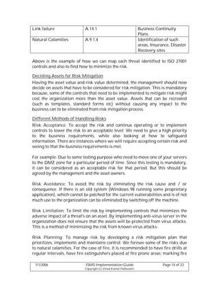 Link failure                 A.14.1                                Business Continuity
                                                                   Plans
Natural Calamities           A.9.1.4                               Identification of such
                                                                   areas, Insurance, Disaster
                                                                   Recovery sites

Above is the example of how we can map each threat identified to ISO 27001
controls and also to find how to minimize the risk.

Deciding Assets for Risk Mitigation
Having the asset value and risk value determined, the management should now
decide on assets that have to be considered for risk mitigation. This is mandatory
because, some of the controls that need to be implemented to mitigate risk might
cost the organization more than the asset value. Assets that can be recreated
(such as templates, standard forms etc) without causing any impact to the
business can to be eliminated from risk mitigation process.

Different Methods of Handling Risks
Risk Acceptance: To accept the risk and continue operating or to implement
controls to lower the risk to an acceptable level. We need to give a high priority
to the business requirements, while also looking at how to safeguard
information. There are instances where we will require accepting certain risk and
seeing to that the business requirements is met.

For example: Due to some testing purpose who need to move one of your servers
to the DMZ zone for a particular period of time. Since this testing is mandatory,
it can be considered as an acceptable risk for that period. But this should be
agreed by the management and the asset owners.

Risk Avoidance: To avoid the risk by eliminating the risk cause and / or
consequence. If there is an old system (Windows 98 running some proprietary
application), which cannot be patched for the current vulnerabilities and is of not
much use to the organization can be eliminated by switching off the machine.

Risk Limitation: To limit the risk by implementing controls that minimizes the
adverse impact of a threat's on an asset. By implementing anti-virus server in the
organization does not ensure that the assets will be protected from virus attacks.
This is a method of minimizing the risk from known virus attacks.

Risk Planning: To manage risk by developing a risk mitigation plan that
prioritizes, implements and maintains control. We foresee some of the risks due
to natural calamities. For the case of fire, it is recommended to have fire drills at
regular intervals, have fire extinguishers placed at fire prone areas; marking fire

 7/1/2006                    ISMS Implementation Guide                          Page 14 of 23
                            Copyright (c) Vinod Kumar Puthuseeri
 