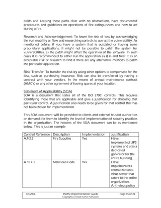 exists and keeping those paths clear with no obstructions, have documented
procedures and guidelines on operations of fire extinguishers and how to act
during a fire.

Research and Acknowledgement: To lower the risk of loss by acknowledging
the vulnerability or flaw and researching controls to correct the vulnerability. As
mentioned before, if you have a system that is outdated or having some
proprietary applications, it might not be possible to patch the system for
vulnerabilities, as the patch might affect the operation of the software. In such
cases it is recommended to either run the application as it is and treat it as an
acceptable risk or research to find if there are any alternative methods to patch
the particular application.

Risk Transfer: To transfer the risk by using other options to compensate for the
loss, such as purchasing insurance. Risk can also be transferred by having a
contract with your vendors. In the means of annual maintenance contract
(AMC's) or any other agreement of having spares at your location.

Statement of Applicability (SOA)
SOA is a document that states all of the ISO 27001 controls. This requires
identifying those that are applicable and give a justification for choosing that
particular control. A justification also needs to be given for that control that has
not been chosen for implementation.

This SOA document will be provided to clients and external trusted authorities
on demand, for them to identify the level of implementation of security practices
in the organization. The headers of the SOA document can be as mentioned
below. This is just an example

Control Reference Description                  Implementation      Justification
A.9.2.2           Fire Supplies                Yes                 Have
                                                                   implemented UPS
                                                                   systems and also a
                                                                   dedicated
                                                                   generator for the
                                                                   entire building
A.10.4.1             Malicious Code            Yes                 Have
                                                                   implemented a
                                                                   centralized anti-
                                                                   virus server that
                                                                   caters to the entire
                                                                   organization.
                                                                   Anti-virus policy

 7/1/2006                    ISMS Implementation Guide                   Page 15 of 23
                            Copyright (c) Vinod Kumar Puthuseeri
 