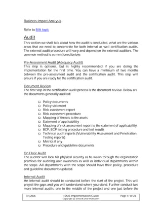 Business Impact Analysis

Refer to BIA topic

Audit
This section we shall talk about how the audit is conducted, what are the various
areas that we need to concentrate for both internal as well certification audits.
The external audit procedure will vary and depend on the external auditors. The
common method is as mentioned below:

Pre-Assessment Audit (Adequacy Audit)
This step is optional, but is highly recommended if you are doing the
implementation for the first time. You can have a minimum of two months
between the pre-assessment audit and the certification audit. This step will
ensure if you are ready for the certification audit.

Document Review
The first step in the certification audit process is the document review. Below are
the documents generally audited:

            ü Policy documents
            ü Policy statement
            ü Risk assessment report
            ü Risk assessment procedure
            ü Mapping of threats to the assets
            ü Statement of applicability
            ü Mapping of risk assessment report to the statement of applicability
            ü BCP, BCP testing procedure and test results
            ü Technical audit reports (Vulnerability Assessment and Penetration
              Testing reports)
            ü Metrics if any
            ü Procedure and guideline documents

On Floor Audit
The auditor will look for physical security as he walks through the organization
premises for auditing user awareness as well as individual departments within
the scope. All departments with the scope should have their policy, procedure
and guideline documents updated.

Internal Audit
An internal audit should be conducted before the start of the project. This will
project the gaps and you will understand where you stand. Further conduct two
more internal audits, one in the middle of the project and one just before the

 7/1/2006                    ISMS Implementation Guide                Page 17 of 23
                             Copyright (c) Vinod Kumar Puthuseeri
 