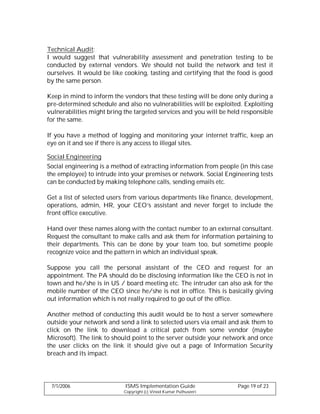 Technical Audit:
I would suggest that vulnerability assessment and penetration testing to be
conducted by external vendors. We should not build the network and test it
ourselves. It would be like cooking, tasting and certifying that the food is good
by the same person.

Keep in mind to inform the vendors that these testing will be done only during a
pre-determined schedule and also no vulnerabilities will be exploited. Exploiting
vulnerabilities might bring the targeted services and you will be held responsible
for the same.

If you have a method of logging and monitoring your internet traffic, keep an
eye on it and see if there is any access to illegal sites.

Social Engineering
Social engineering is a method of extracting information from people (in this case
the employee) to intrude into your premises or network. Social Engineering tests
can be conducted by making telephone calls, sending emails etc.

Get a list of selected users from various departments like finance, development,
operations, admin, HR, your CEO’s assistant and never forget to include the
front office executive.

Hand over these names along with the contact number to an external consultant.
Request the consultant to make calls and ask them for information pertaining to
their departments. This can be done by your team too, but sometime people
recognize voice and the pattern in which an individual speak.

Suppose you call the personal assistant of the CEO and request for an
appointment. The PA should do be disclosing information like the CEO is not in
town and he/she is in US / board meeting etc. The intruder can also ask for the
mobile number of the CEO since he/she is not in office. This is basically giving
out information which is not really required to go out of the office.

Another method of conducting this audit would be to host a server somewhere
outside your network and send a link to selected users via email and ask them to
click on the link to download a critical patch from some vendor (maybe
Microsoft). The link to should point to the server outside your network and once
the user clicks on the link it should give out a page of Information Security
breach and its impact.




 7/1/2006                   ISMS Implementation Guide                Page 19 of 23
                           Copyright (c) Vinod Kumar Puthuseeri
 