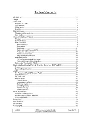 Table of Contents
Objective.......................................................................................................................4
Scope .............................................................................................................................4
Standard........................................................................................................................4
   BS7799 / ISO 27001 ........................................................................................................................... 4
   The CIA triad..................................................................................................................................... 5
   PDCA Model ..................................................................................................................................... 6
   Benefits............................................................................................................................................... 6
Management.................................................................................................................7
   Management Commitment .............................................................................................................. 7
   Case Study ......................................................................................................................................... 7
Implementation Process .............................................................................................8
   The team ............................................................................................................................................ 8
   Define the Scope................................................................................................................................ 8
   Risk Assessment................................................................................................................................ 9
      Asset Inventory............................................................................................................................. 9
      Asset Value ................................................................................................................................... 9
      Risk Value ................................................................................................................................... 11
      Business Impact Analysis (BIA)................................................................................................. 11
      Probability of Occurrence .......................................................................................................... 12
      Risk Assessment Tools ............................................................................................................... 13
      Why identify the risk value........................................................................................................ 13
   Risk Management............................................................................................................................ 13
      Deciding Assets for Risk Mitigation.......................................................................................... 14
      Different Methods of Handling Risks ....................................................................................... 14
   Statement of Applicability (SOA)................................................................................................... 15
Business Continuity Plan & Disaster Recovery (BCP & DR).............................. 16
   Process ............................................................................................................................................. 16
   Business Impact Analysis ............................................................................................................... 17
Audit ...........................................................................................................................17
   Pre-Assessment Audit (Adequacy Audit)..................................................................................... 17
   Document Review........................................................................................................................... 17
   On Floor Audit ................................................................................................................................ 17
   Internal Audit.................................................................................................................................. 17
      Desktop Audit............................................................................................................................. 18
      User Awareness Audit ............................................................................................................... 18
      Technical Audit........................................................................................................................... 19
      Social Engineering ...................................................................................................................... 19
      Physical Security......................................................................................................................... 20
      Post Audit Check........................................................................................................................ 21
User Awareness .........................................................................................................22
   Train the trainer approach.............................................................................................................. 22
   Without train the trainer approach................................................................................................ 22
   Training Materials........................................................................................................................... 22
Reference ....................................................................................................................23
Declaration .................................................................................................................23
Disclaimer ..................................................................................................................23
Copyright.................................................................................................................... 23

  7/1/2006                                           ISMS Implementation Guide                                                       Page 2 of 23
                                                    Copyright (c) Vinod Kumar Puthuseeri
 