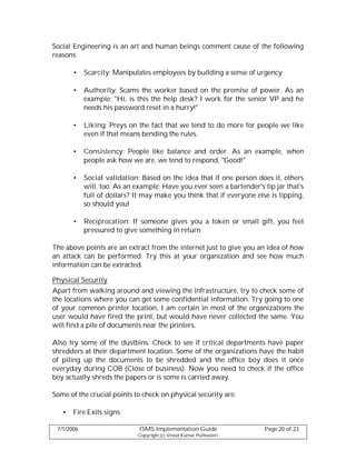 Social Engineering is an art and human beings comment cause of the following
reasons

       •    Scarcity: Manipulates employees by building a sense of urgency

       •    Authority: Scams the worker based on the premise of power. As an
            example: "Hi, is this the help desk? I work for the senior VP and he
            needs his password reset in a hurry!"

       •    Liking: Preys on the fact that we tend to do more for people we like
            even if that means bending the rules.

       •    Consistency: People like balance and order. As an example, when
            people ask how we are, we tend to respond, "Good!"

       •    Social validation: Based on the idea that if one person does it, others
            will, too. As an example: Have you ever seen a bartender's tip jar that's
            full of dollars? It may make you think that if everyone else is tipping,
            so should you!

       •    Reciprocation: If someone gives you a token or small gift, you feel
            pressured to give something in return

The above points are an extract from the internet just to give you an idea of how
an attack can be performed. Try this at your organization and see how much
information can be extracted.

Physical Security
Apart from walking around and viewing the infrastructure, try to check some of
the locations where you can get some confidential information. Try going to one
of your common printer location, I am certain in most of the organizations the
user would have fired the print, but would have never collected the same. You
will find a pile of documents near the printers.

Also try some of the dustbins. Check to see if critical departments have paper
shredders at their department location. Some of the organizations have the habit
of piling up the documents to be shredded and the office boy does it once
everyday during COB (Close of business). Now you need to check if the office
boy actually shreds the papers or is some is carried away.

Some of the crucial points to check on physical security are:

   •   Fire Exits signs

 7/1/2006                     ISMS Implementation Guide                 Page 20 of 23
                             Copyright (c) Vinod Kumar Puthuseeri
 