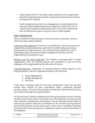 •   Audit reports of VA, PT and other audits conducted in the organization
       should be adequately documented, measured and improvements should
       be projected for auditing

   •   Patch management and anti-virus management is recommended to be
       centralized and a dedicated person be assigned to monitor this area. A
       random audit should be conducted to check if any of the machines has
       been omitted by the system of any anti-virus or patch updates

User Awareness
There are different methods to pass on the information to end users. Some of
which have been explained below.

Train the trainer approach: At times it is very difficult to reach every user in an
organization (usually organization with more than 500 employees) and also
tracking will be a tedious process. This method will be used to train a set of
people (generally in the level of middle management) and they take the
responsibility of training their team.

Without train the trainer approach: This method is used generally in smaller
organizations. Here the training program will conducted to each and every
employees of the organization by the same team of trainers.

Training Materials: Preparation of training materials should depend on the
targeted audience. Split the organization based on the following:

            §   Senior Management
            §   Middle Management
            §   End Users

If you have a training session for the senior management, make sure you also
include some statistics of your vulnerability report, comparison between
previous reports. The main focus should be to show the improvements that you
have achieved through this implementation.

For the end users, consider shooting a shot film by having some of your in-house
members to act for the video. This will be very interesting and I am sure you will
have volunteers coming up for this purpose. You can also have pictures taken in
around your premises that pose as examples for the common security breaches
and use those pictures can be used as your screen savers. Handbook, hand-outs
and Information Security bulletin are additional means to spread information to
all employees.

 7/1/2006                    ISMS Implementation Guide                 Page 22 of 23
                            Copyright (c) Vinod Kumar Puthuseeri
 