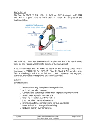 PDCA Model
The formula, PDCA (PLAN …DO …CHECK and ACT) is adopted in BS 7799
and this is a good place to either start or review the progress of the
implementation.




                               PDCA Model


The Plan, Do, Check and Act framework is cyclic and has to be continuously
done for long run and with the solid backing of the management.

It is recommended that the ISMS be based on the Deming Wheel model
introduced in BS7799-2002 Part 2 (PDCA - Plan, Do, Check & Act), which is a de-
facto methodology and ensures that the correct components are engaged,
evaluated, monitored and improved on a continuous basis

Benefits
Benefits include:

       ü    Improved security throughout the organization
       ü    Improved security planning
       ü    Demonstrates company s commitment in protecting information
       ü    Security management effectiveness
       ü    Ongoing protection over Information
       ü    Less risk when dealing with partners
       ü    Improved customer, employee and partner confidence
       ü    More realistic and manageable auditing
       ü    Reduced liability over information



 7/1/2006                  ISMS Implementation Guide               Page 6 of 23
                           Copyright (c) Vinod Kumar Puthuseeri
 