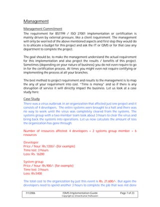 Management
Management Commitment
The requirement for BS7799 / ISO 27001 implementation or certification is
mainly driven by external pressure, like a client requirement. The management
will only be worried of the above mentioned aspects and first step they would do
is to allocate a budget for this project and ask the IT or QMS or for that case any
department to complete the project.

The goal should be, to make the management understand the actual requirement
for this implementation and also project the results / benefits of this project.
Sometimes (depending on your nature of business) you do not even require to go
in for the certification process. At times you might even not require certifying or
implementing the process at all your branches.

The best method to project requirement and results to the management is to map
the any of your requirement into cost. “Time is money” and so if there is any
disruption of service it will directly impact the business. Let us look at a case
study here:

Case Study
There was a virus outbreak in an organization that affected just one project and it
consists of 4 developers. The entire systems were brought to a halt and there was
no way to work until the virus was completely cleared from the systems. The
systems group with a two member team took about 3 hours to clear the virus and
bring back the systems into operations. Let us now calculate the amount of loss
the organization has gone through:

Number of resources affected: 4 developers + 2 systems group member = 6
resources

Developer
Price / hour: Rs.1350/- (for example)
Time lost: 3 hours
Loss: Rs. 16200

System group
Price / hour: Rs.900/- (for example)
Time lost: 3 hours
Loss: Rs.5400

The total cost to the organization by just this event is Rs. 21,600/-. But again the
developers need to spend another 3 hours to complete the job that was not done

 7/1/2006                    ISMS Implementation Guide                 Page 7 of 23
                            Copyright (c) Vinod Kumar Puthuseeri
 