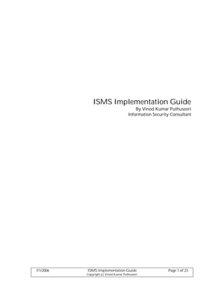 ISMS Implementation Guide
                                            By Vinod Kumar Puthuseeri
                                        Information Security Consultant




7/1/2006   ISMS Implementation Guide                       Page 1 of 23
           Copyright (c) Vinod Kumar Puthuseeri
 