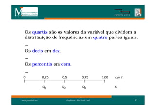 Os quartis são os valores da variável que dividem a
   distribuição de frequências em quatro partes iguais.
   ...
   Os decis em dez.
   ...
   Os percentis em cem.
   ...
  0                0,25   0,5                  0,75        1,00   cum fi


                   Q1     Q2                    Q3                Xi



www.joaoleal.net               Professor: João José Leal                   57
 