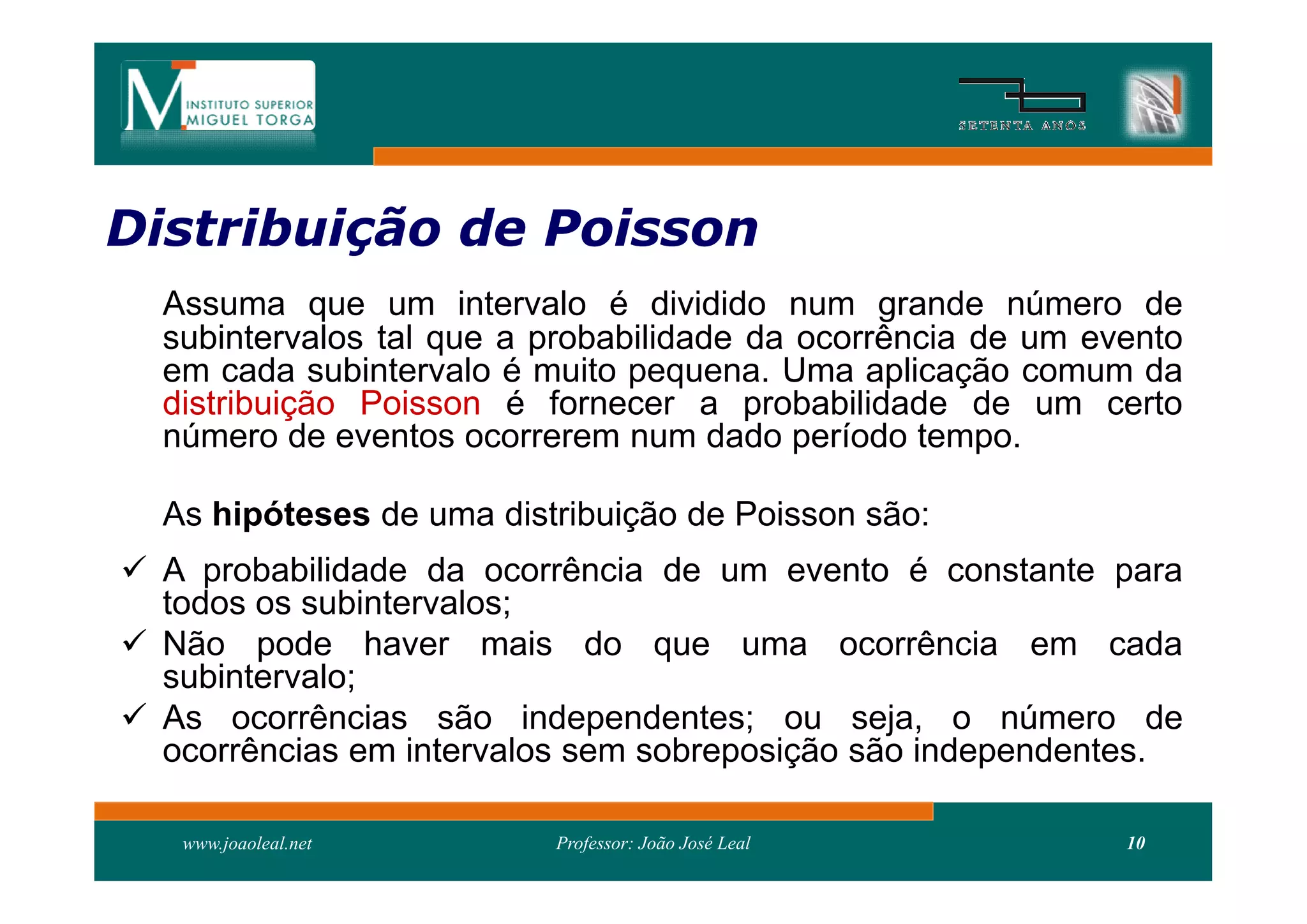 Distribuição de Poisson
Distribui
  Assuma que um intervalo é dividido num grande número de
  subintervalos tal que a probabilidade da ocorrência de um evento
  em cada subintervalo é muito pequena. Uma aplicação comum da
  distribuição Poisson é fornecer a probabilidade de um certo
  número de eventos ocorrerem num dado período tempo.

  As hipóteses de uma distribuição de Poisson são:
 A probabilidade da ocorrência de um evento é constante para
  todos os subintervalos;
 Não pode haver mais do que uma ocorrência em cada
  subintervalo;
 As ocorrências são independentes; ou seja, o número de
  ocorrências em intervalos sem sobreposição são independentes.

   www.joaoleal.net       Professor: João José Leal           10
 