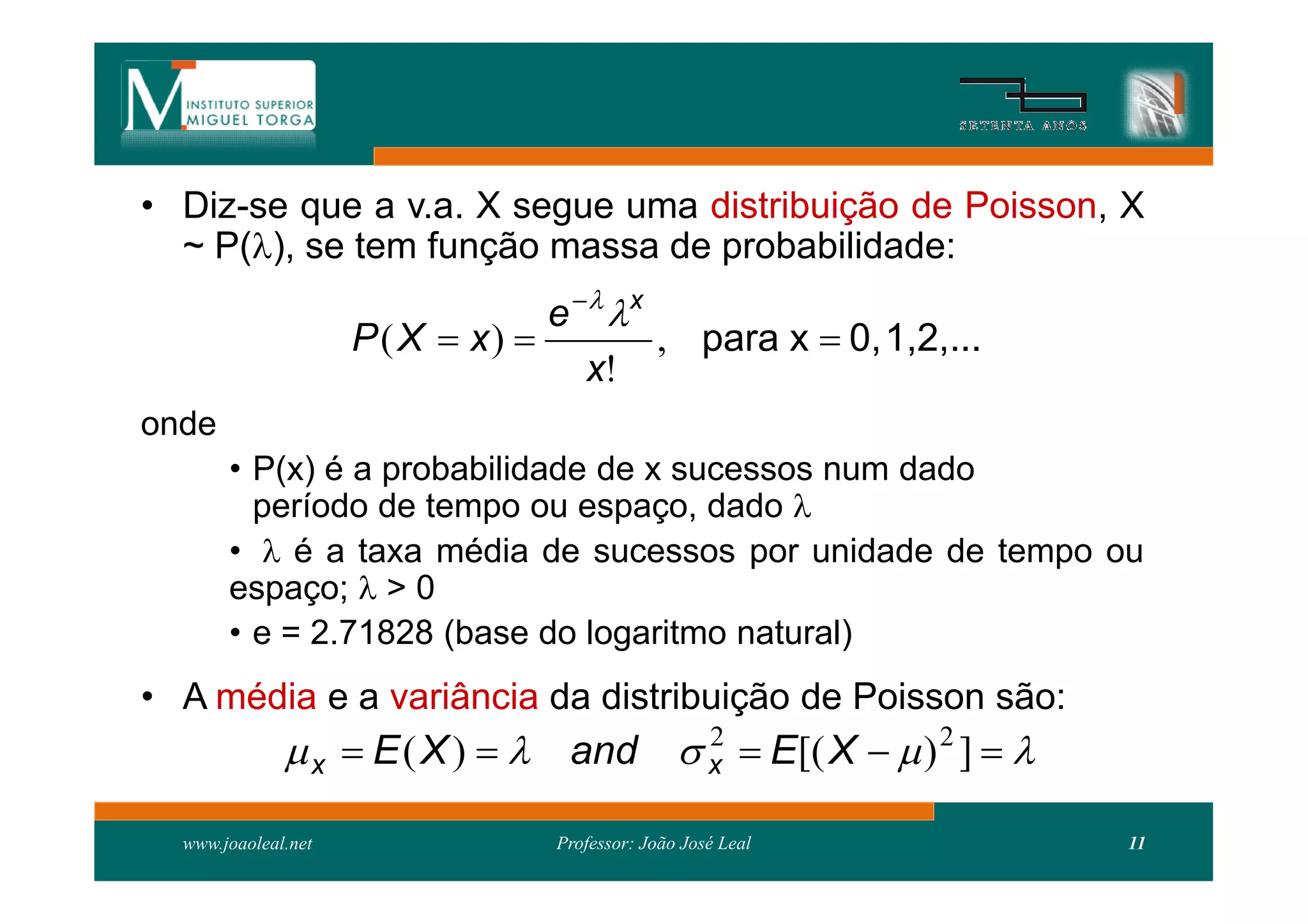 • Diz-se que a v.a. X segue uma distribuição de Poisson, X
  ~ P(), se tem função massa de probabilidade:
                                  e   x
                     P ( X  x)           , para x  0, 1,2,...
                                     x!
onde
       • P(x) é a probabilidade de x sucessos num dado
         período de tempo ou espaço, dado 
       •  é a taxa média de sucessos por unidade de tempo ou
       espaço;  > 0
       • e = 2.71828 (base do logaritmo natural)
• A média e a variância da distribuição de Poisson são:
               x  E ( X )   and  x  E[( X   ) 2 ]  
                                      2


  www.joaoleal.net                Professor: João José Leal        11
 