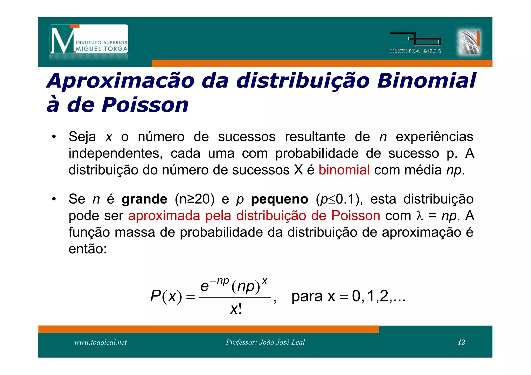 Aproximacão da distribui
               distribuição Binomial
à de Poisson
• Seja x o número de sucessos resultante de n experiências
  independentes, cada uma com probabilidade de sucesso p. A
  distribuição do número de sucessos X é binomial com média np.

• Se n é grande (n≥20) e p pequeno (p0.1), esta distribuição
  pode ser aproximada pela distribuição de Poisson com  = np. A
  função massa de probabilidade da distribuição de aproximação é
  então:

                              e  np (np) x
                      P (x)                , para x  0, 1,2,...
                                    x!
   www.joaoleal.net               Professor: João José Leal         12
 