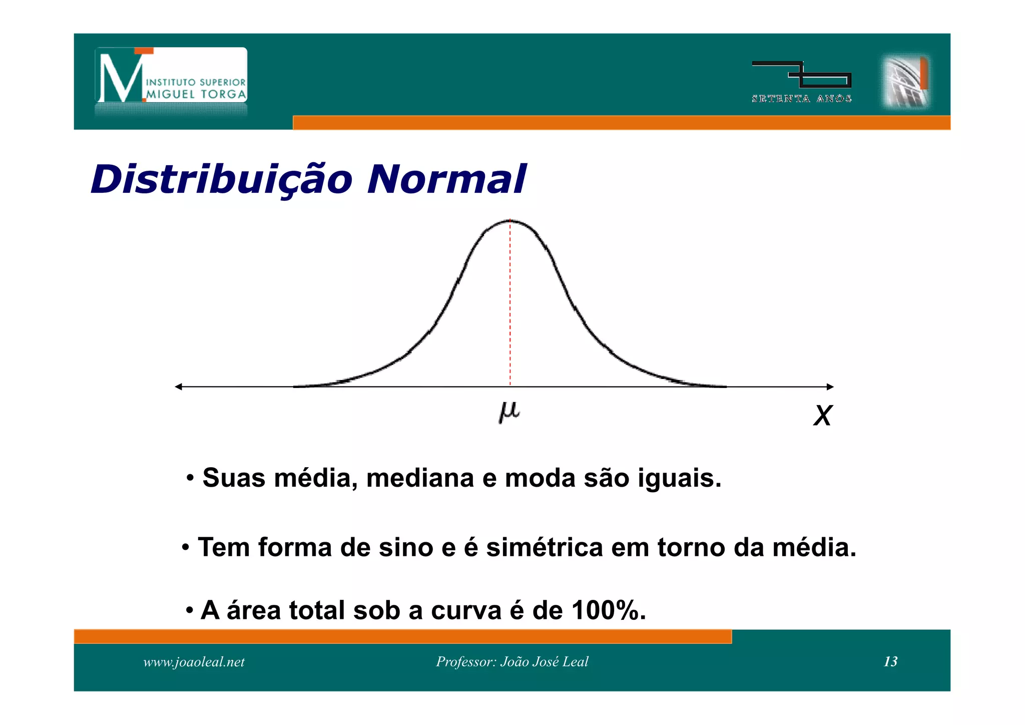 Distribuição Normal
Distribui




                                                        x
        • Suas média, mediana e moda são iguais.

       • Tem forma de sino e é simétrica em torno da média.

        • A área total sob a curva é de 100%.
  www.joaoleal.net          Professor: João José Leal         13
 