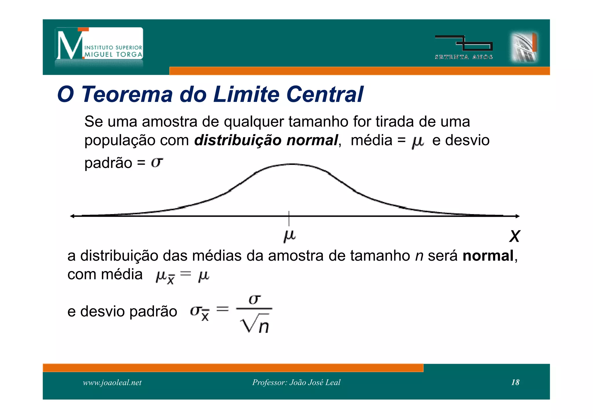 O Teorema do Limite Central
   Se uma amostra de qualquer tamanho for tirada de uma
   população com distribuição normal, média =      e desvio
   padrão =



                                                              x
 a distribuição das médias da amostra de tamanho n será normal,
 com média

 e desvio padrão



   www.joaoleal.net       Professor: João José Leal           18
 