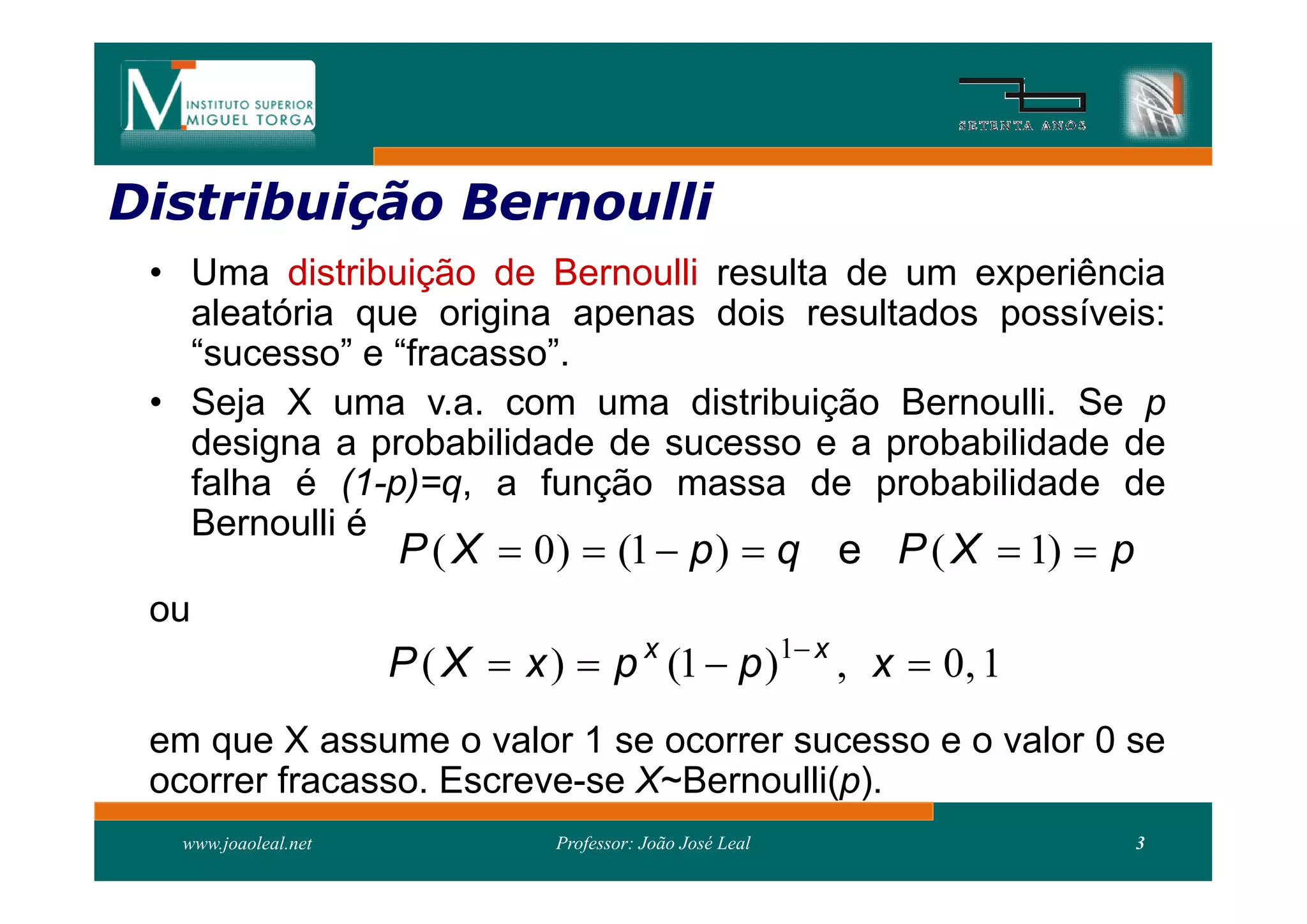 Distribuição Bernoulli
Distribui
 • Uma distribuição de Bernoulli resulta de um experiência
   aleatória que origina apenas dois resultados possíveis:
   “sucesso” e “fracasso”.
 • Seja X uma v.a. com uma distribuição Bernoulli. Se p
   designa a probabilidade de sucesso e a probabilidade de
   falha é (1-p)=q, a função massa de probabilidade de
   Bernoulli é
                     P ( X  0 )  (1  p )  q e P ( X  1)  p
 ou
                     P ( X  x )  p x (1  p )1 x , x  0, 1
 em que X assume o valor 1 se ocorrer sucesso e o valor 0 se
 ocorrer fracasso. Escreve-se X~Bernoulli(p).
  www.joaoleal.net              Professor: João José Leal          3
 
