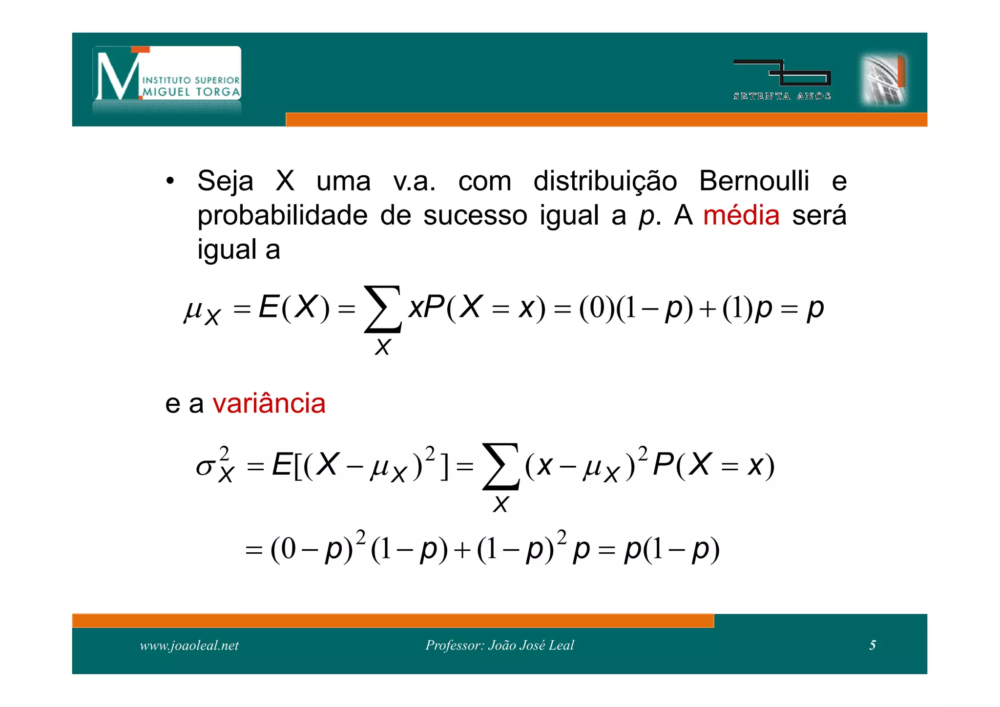 • Seja X uma v.a. com distribuição Bernoulli e
      probabilidade de sucesso igual a p. A média será
      igual a

        X  E( X )          xP ( X  x )  (0)(1  p)  (1)p  p
                              X

    e a variância

         X  E[( X   X ) 2 ] 
          2
                                             X
                                                   (x   X )2 P ( X  x)

                    (0  p) 2 (1  p)  (1  p) 2 p  p(1  p)

www.joaoleal.net                   Professor: João José Leal                5
 