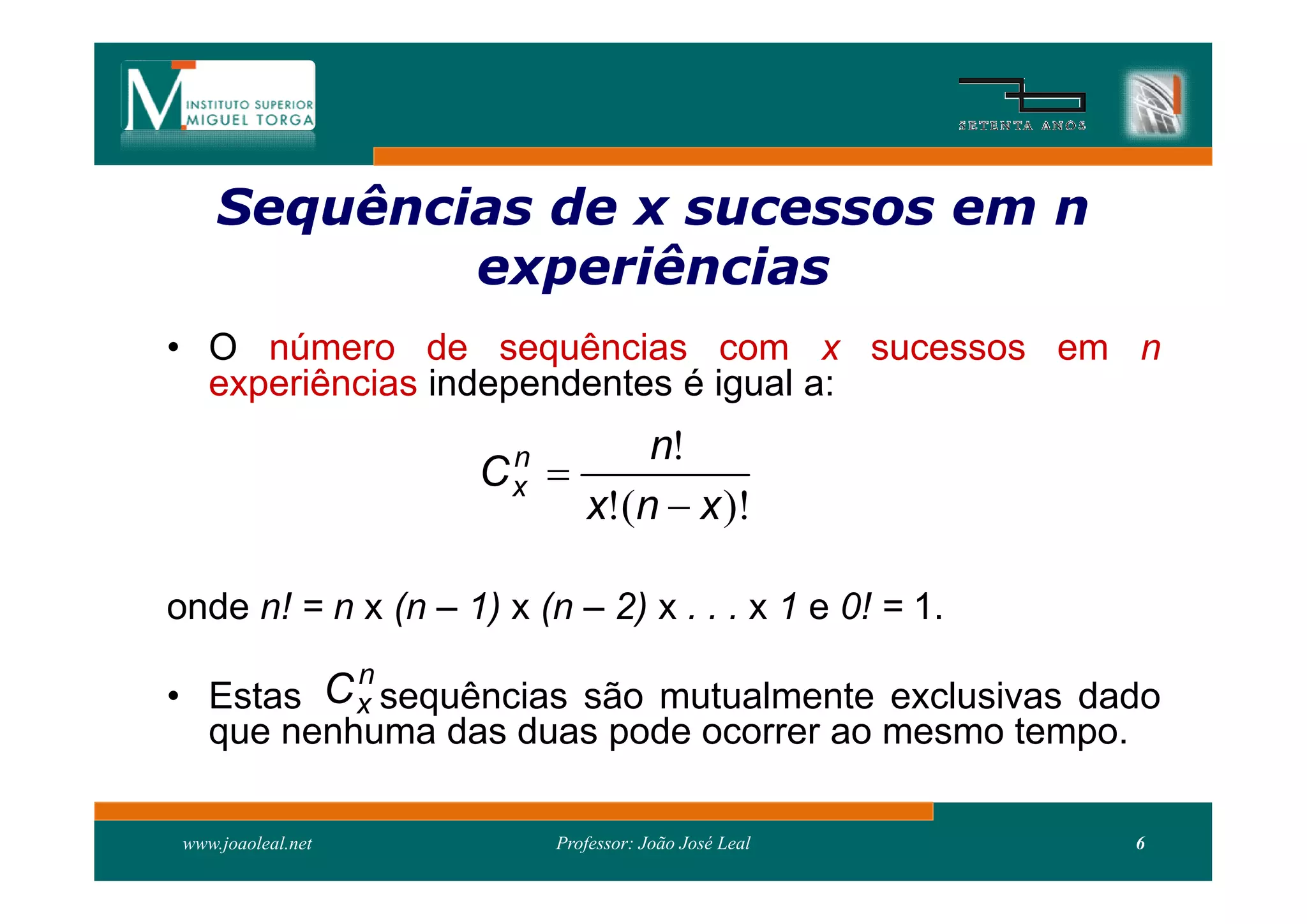 Sequências de x sucessos em n
     Sequên
             experiências
• O número de sequências com x sucessos em n
  experiências independentes é igual a:
                      n         n!
                     Cx   
                            x!(n  x )!

onde n! = n x (n – 1) x (n – 2) x . . . x 1 e 0! = 1.
          n
• Estas C x sequências são mutualmente exclusivas dado
    que nenhuma das duas pode ocorrer ao mesmo tempo.

 www.joaoleal.net         Professor: João José Leal     6
 