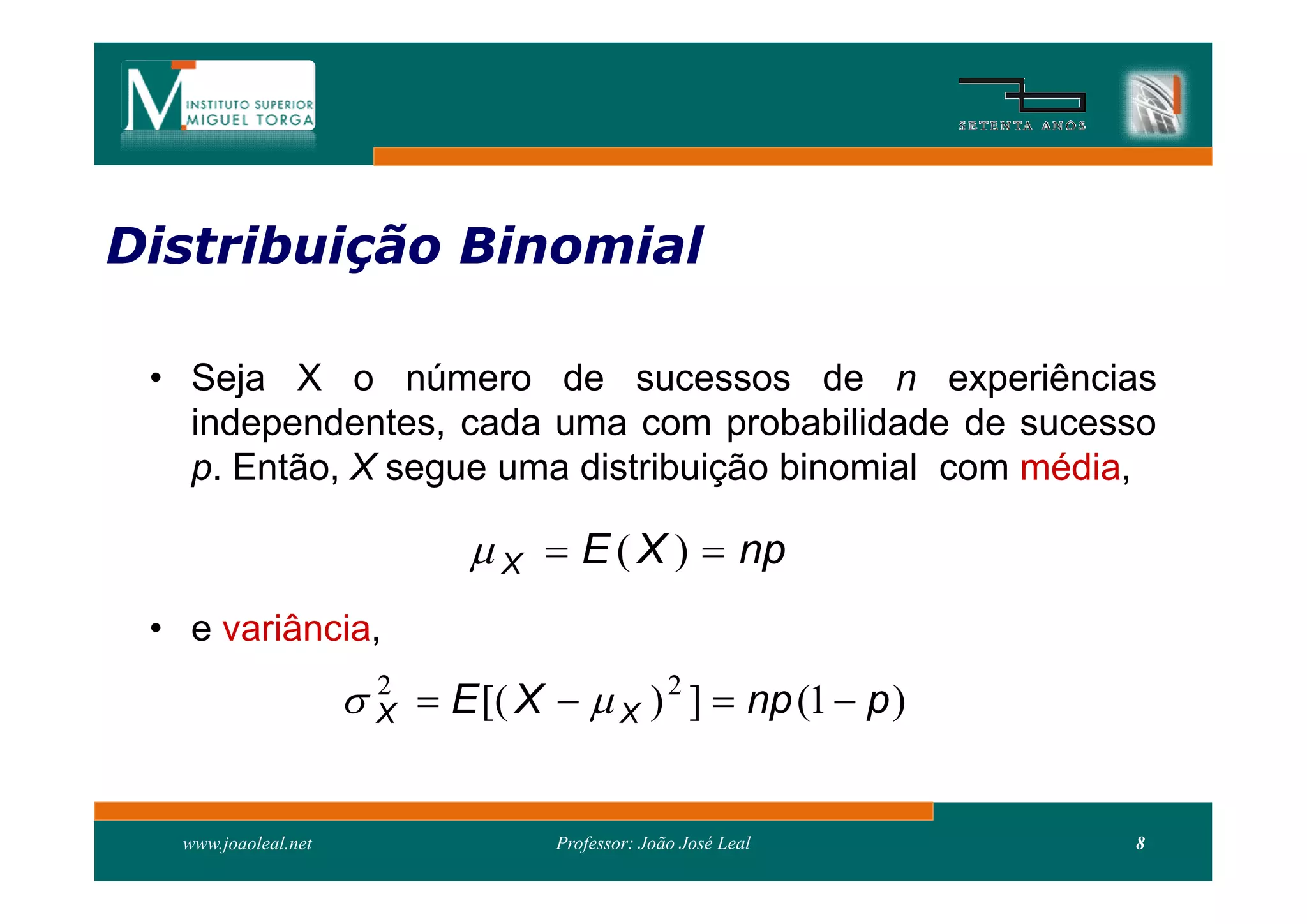 Distribuição Binomial
Distribui

 • Seja X o número de sucessos de n experiências
   independentes, cada uma com probabilidade de sucesso
   p. Então, X segue uma distribuição binomial com média,

                               X  E ( X )  np
 • e variância,
                       X  E [( X   X ) 2 ]  np (1  p )
                        2




   www.joaoleal.net                 Professor: João José Leal   8
 