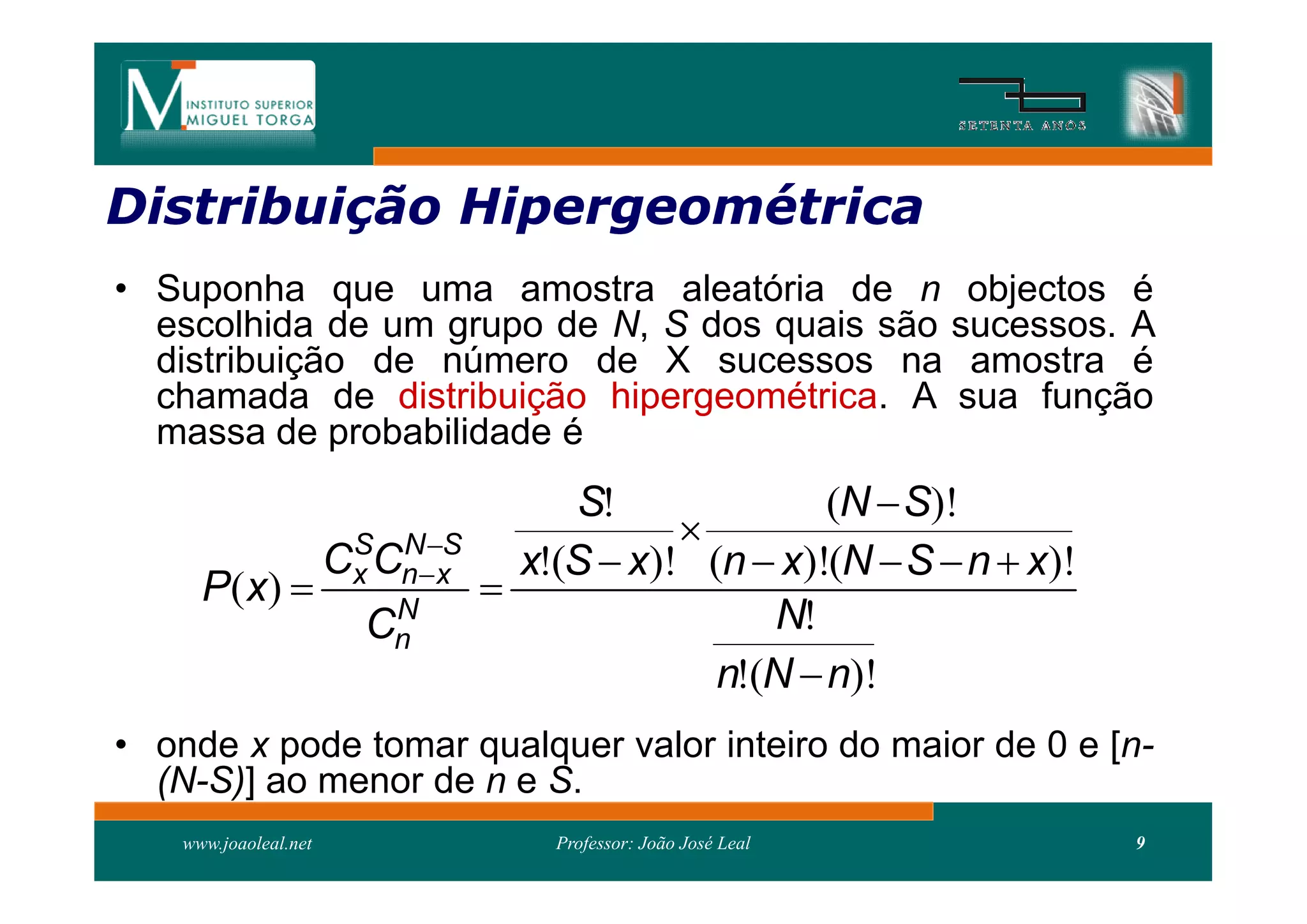 Distribuição Hipergeométrica
Distribui
• Suponha que uma amostra aleatória de n objectos é
  escolhida de um grupo de N, S dos quais são sucessos. A
  distribuição de número de X sucessos na amostra é
  chamada de distribuição hipergeométrica. A sua função
  massa de probabilidade é
                                       S!              (N  S)!
                                              
                       Cx Cnx
                        S N S
                                    x!(S  x)! (n  x)!(N  S  n  x)!
      P ( x)                     
                          N
                         Cn                        N!
                                                n!(N  n)!
• onde x pode tomar qualquer valor inteiro do maior de 0 e [n-
  (N-S)] ao menor de n e S.
    www.joaoleal.net                  Professor: João José Leal           9
 