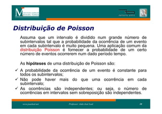 Distribuição de Poisson
Distribui
  Assuma que um intervalo é dividido num grande número de
  subintervalos tal que a probabilidade da ocorrência de um evento
  em cada subintervalo é muito pequena. Uma aplicação comum da
  distribuição Poisson é fornecer a probabilidade de um certo
  número de eventos ocorrerem num dado período tempo.

  As hipóteses de uma distribuição de Poisson são:
 A probabilidade da ocorrência de um evento é constante para
  todos os subintervalos;
 Não pode haver mais do que uma ocorrência em cada
  subintervalo;
 As ocorrências são independentes; ou seja, o número de
  ocorrências em intervalos sem sobreposição são independentes.

   www.joaoleal.net       Professor: João José Leal           10
 