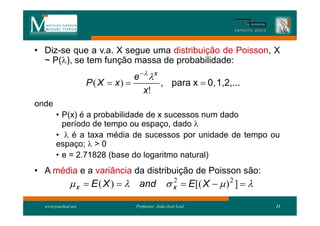 • Diz-se que a v.a. X segue uma distribuição de Poisson, X
  ~ P(), se tem função massa de probabilidade:
                                  e   x
                     P ( X  x)           , para x  0, 1,2,...
                                     x!
onde
       • P(x) é a probabilidade de x sucessos num dado
         período de tempo ou espaço, dado 
       •  é a taxa média de sucessos por unidade de tempo ou
       espaço;  > 0
       • e = 2.71828 (base do logaritmo natural)
• A média e a variância da distribuição de Poisson são:
               x  E ( X )   and  x  E[( X   ) 2 ]  
                                      2


  www.joaoleal.net                Professor: João José Leal        11
 