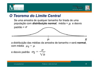 O Teorema do Limite Central
   Se uma amostra de qualquer tamanho for tirada de uma
   população com distribuição normal, média =      e desvio
   padrão =



                                                              x
 a distribuição das médias da amostra de tamanho n será normal,
 com média

 e desvio padrão



   www.joaoleal.net       Professor: João José Leal           18
 