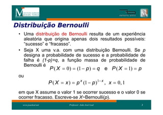 Distribuição Bernoulli
Distribui
 • Uma distribuição de Bernoulli resulta de um experiência
   aleatória que origina apenas dois resultados possíveis:
   “sucesso” e “fracasso”.
 • Seja X uma v.a. com uma distribuição Bernoulli. Se p
   designa a probabilidade de sucesso e a probabilidade de
   falha é (1-p)=q, a função massa de probabilidade de
   Bernoulli é
                     P ( X  0 )  (1  p )  q e P ( X  1)  p
 ou
                     P ( X  x )  p x (1  p )1 x , x  0, 1
 em que X assume o valor 1 se ocorrer sucesso e o valor 0 se
 ocorrer fracasso. Escreve-se X~Bernoulli(p).
  www.joaoleal.net              Professor: João José Leal          3
 