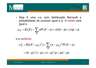 • Seja X uma v.a. com distribuição Bernoulli e
      probabilidade de sucesso igual a p. A média será
      igual a

        X  E( X )          xP ( X  x )  (0)(1  p)  (1)p  p
                              X

    e a variância

         X  E[( X   X ) 2 ] 
          2
                                             X
                                                   (x   X )2 P ( X  x)

                    (0  p) 2 (1  p)  (1  p) 2 p  p(1  p)

www.joaoleal.net                   Professor: João José Leal                4
 