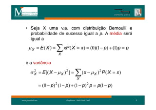 • Seja X uma v.a. com distribuição Bernoulli e
      probabilidade de sucesso igual a p. A média será
      igual a

        X  E( X )          xP ( X  x )  (0)(1  p)  (1)p  p
                              X

    e a variância

         X  E[( X   X ) 2 ] 
          2
                                             X
                                                   (x   X )2 P ( X  x)

                    (0  p) 2 (1  p)  (1  p) 2 p  p(1  p)

www.joaoleal.net                   Professor: João José Leal                5
 