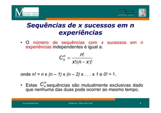 Sequências de x sucessos em n
     Sequên
             experiências
• O número de sequências com x sucessos em n
  experiências independentes é igual a:
                      n         n!
                     Cx   
                            x!(n  x )!

onde n! = n x (n – 1) x (n – 2) x . . . x 1 e 0! = 1.
          n
• Estas C x sequências são mutualmente exclusivas dado
    que nenhuma das duas pode ocorrer ao mesmo tempo.

 www.joaoleal.net         Professor: João José Leal     6
 