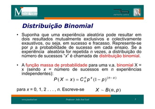 Distribuição Binomial
   Distribui
• Suponha que uma experiência aleatória pode resultar em
  dois resultados mutualmente exclusivos e colectivamente
  exaustivos, ou seja, em sucesso e fracasso. Represente-se
  por p a probabilidade de sucesso em cada ensaio. Se a
  experiência aleatória for repetida n vezes, a distribuição do
  número de sucessos “x” é chamada de distribuição binomial.

• A função massa de probabilidade para uma v.a. binomial X =
  x (sendo x = número de sucessos em n experiências
  independentes):
                     P ( X  x )  C x p x (1  p ) ( n  x )
                                     n


para x = 0, 1, 2 . . . , n. Escreve-se                         .
                                                        X ~ B (n , p )
  www.joaoleal.net          Professor: João José Leal                    7
 