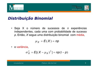 Distribuição Binomial
Distribui

 • Seja X o número de sucessos de n experiências
   independentes, cada uma com probabilidade de sucesso
   p. Então, X segue uma distribuição binomial com média,

                               X  E ( X )  np
 • e variância,
                       X  E [( X   X ) 2 ]  np (1  p )
                        2




   www.joaoleal.net                 Professor: João José Leal   8
 