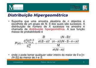 Distribuição Hipergeométrica
Distribui
• Suponha que uma amostra aleatória de n objectos é
  escolhida de um grupo de N, S dos quais são sucessos. A
  distribuição de número de X sucessos na amostra é
  chamada de distribuição hipergeométrica. A sua função
  massa de probabilidade é
                                       S!              (N  S)!
                                              
                       Cx Cnx
                        S N S
                                    x!(S  x)! (n  x)!(N  S  n  x)!
      P ( x)                     
                          N
                         Cn                        N!
                                                n!(N  n)!
• onde x pode tomar qualquer valor inteiro do maior de 0 e [n-
  (N-S)] ao menor de n e S.
    www.joaoleal.net                  Professor: João José Leal           9
 