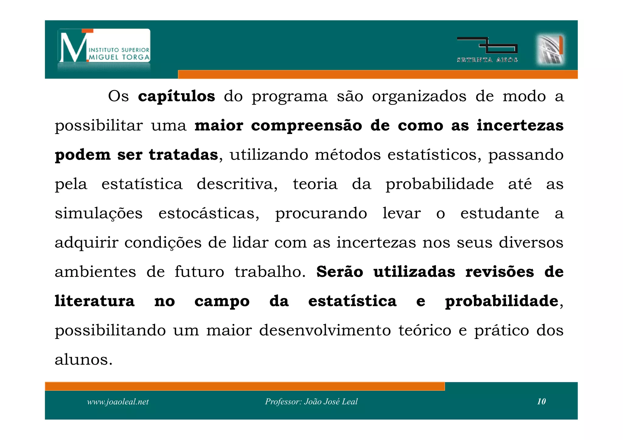 Os capítulos do programa são organizados de modo a
possibilitar uma maior compreensão de como as incertezas
podem ser tratadas, utilizando métodos estatísticos, passando
pela estatística descritiva, teoria da probabilidade até as
simulações estocásticas, procurando levar o estudante a
adquirir condições de lidar com as incertezas nos seus diversos
ambientes de futuro trabalho. Serão utilizadas revisões de
literatura             no   campo    da        estatística      e   probabilidade,
possibilitando um maior desenvolvimento teórico e prático dos
alunos.

    www.joaoleal.net                Professor: João José Leal                 10
 