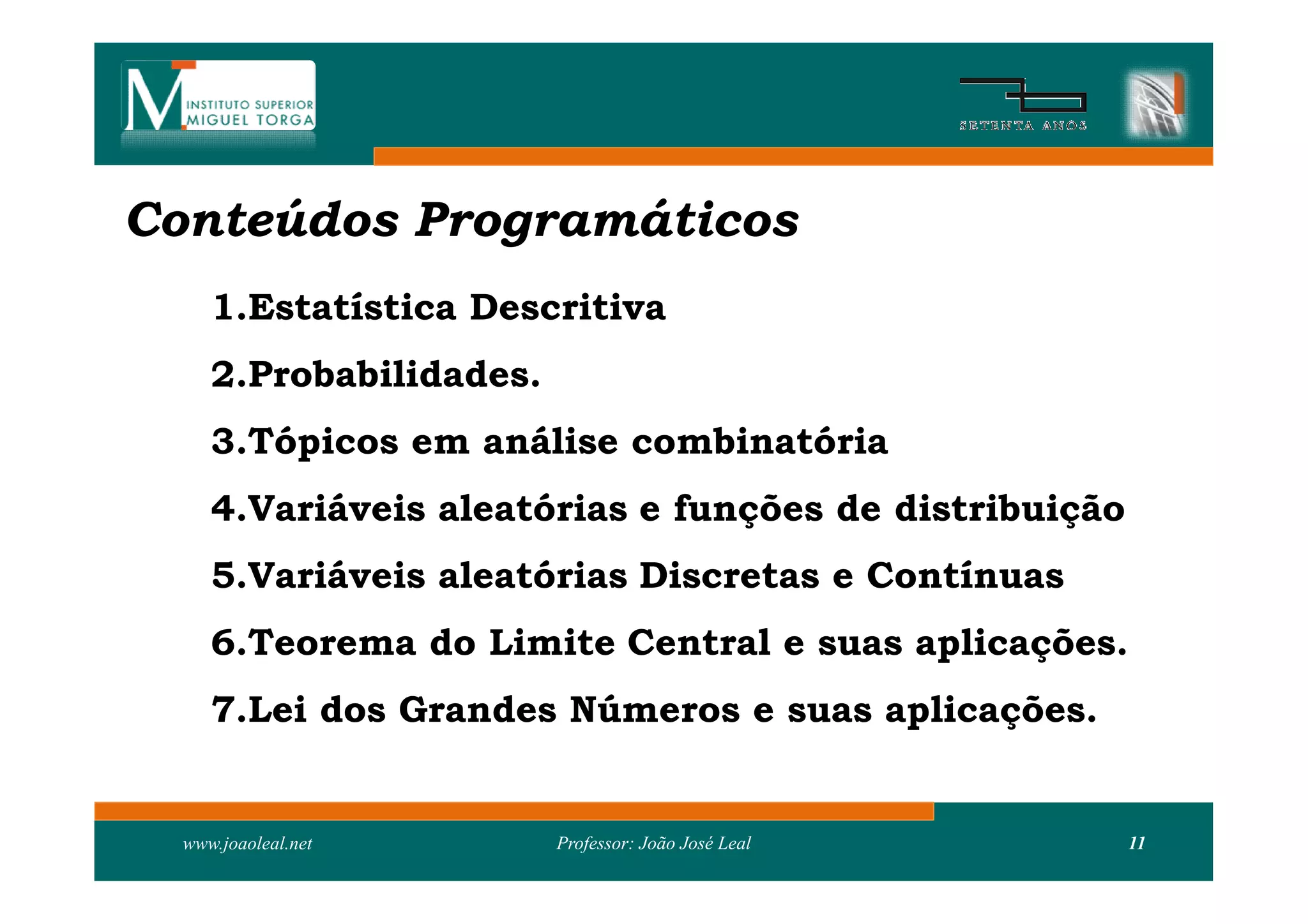 Conteúdos Programáticos
     1.Estatística Descritiva
     2.Probabilidades.
     3.Tópicos em análise combinatória
     4.Variáveis aleatórias e funções de distribuição
     5.Variáveis aleatórias Discretas e Contínuas
     6.Teorema do Limite Central e suas aplicações.
     7.Lei dos Grandes Números e suas aplicações.


  www.joaoleal.net       Professor: João José Leal      11
 