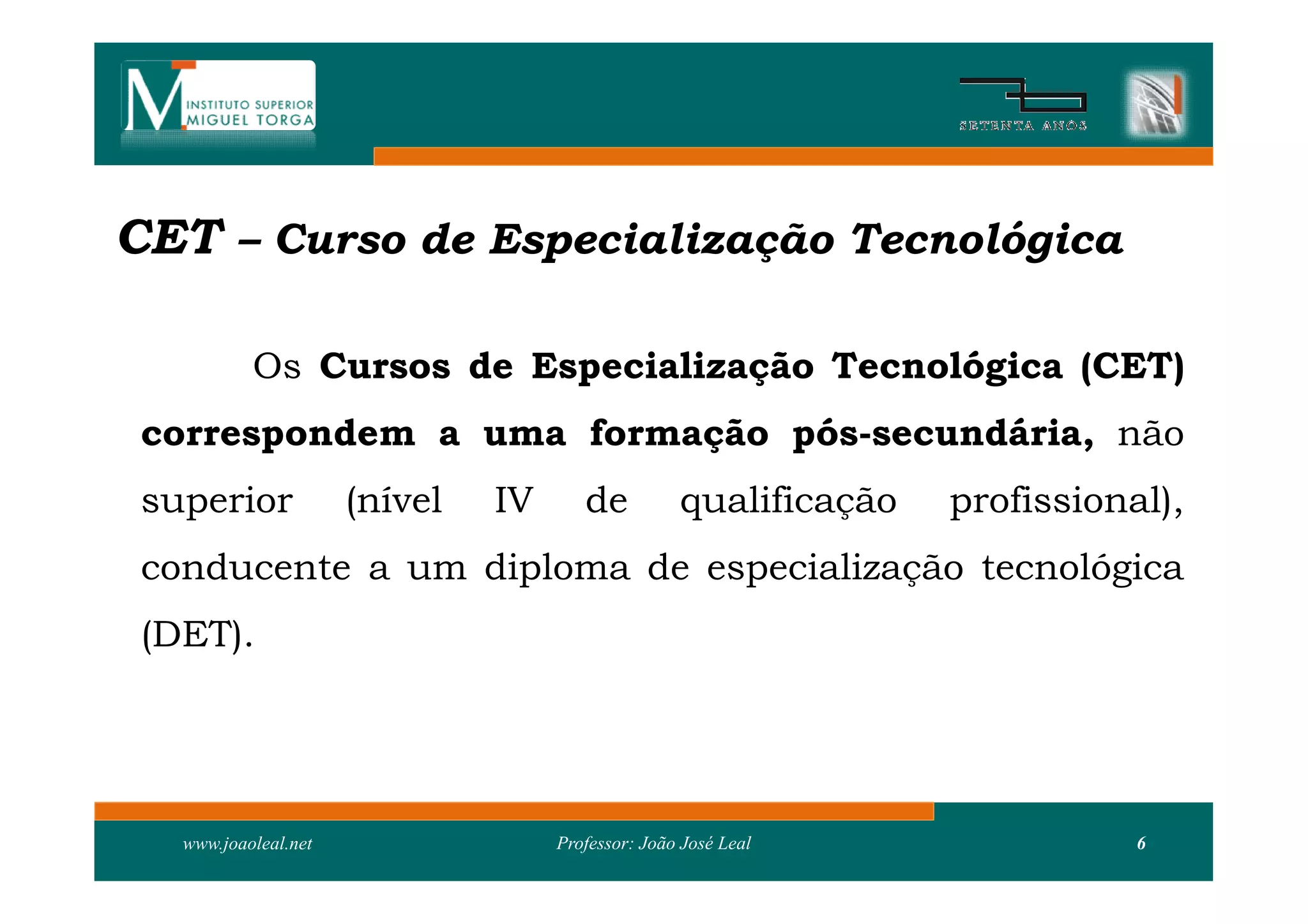 CET – Curso de Especialização Tecnológica

           Os Cursos de Especialização Tecnológica (CET)
 correspondem a uma formação pós-secundária, não
 superior             (nível   IV      de          qualificação   profissional),
 conducente a um diploma de especialização tecnológica
 (DET).




   www.joaoleal.net                 Professor: João José Leal                6
 