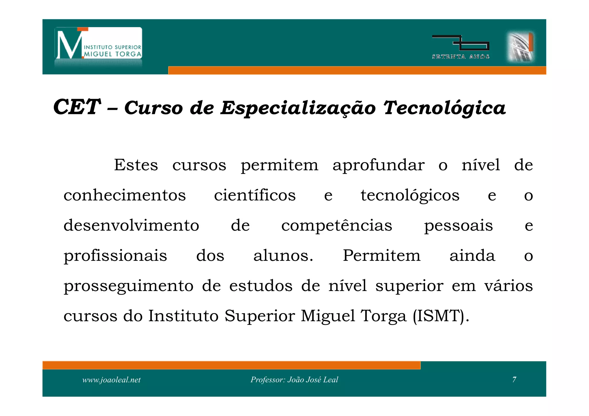 CET – Curso de Especialização Tecnológica

           Estes cursos permitem aprofundar o nível de
 conhecimentos         científicos                   e        tecnológicos     e       o
 desenvolvimento            de           competências                   pessoais       e
 profissionais        dos        alunos.                     Permitem     ainda        o
 prosseguimento de estudos de nível superior em vários
 cursos do Instituto Superior Miguel Torga (ISMT).


   www.joaoleal.net              Professor: João José Leal                         7
 