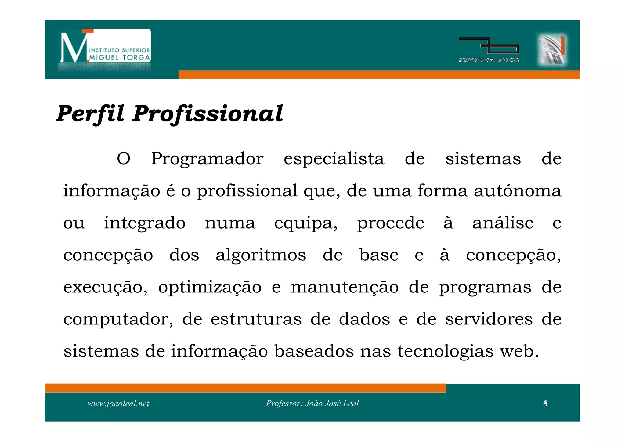 Perfil Profissional
            O           Programador       especialista            de    sistemas      de
informação é o profissional que, de uma forma autónoma
ou       integrado           numa       equipa,               procede   à   análise       e
concepção dos algoritmos de base e à concepção,
execução, optimização e manutenção de programas de
computador, de estruturas de dados e de servidores de
sistemas de informação baseados nas tecnologias web.

     www.joaoleal.net                 Professor: João José Leal                       8
 