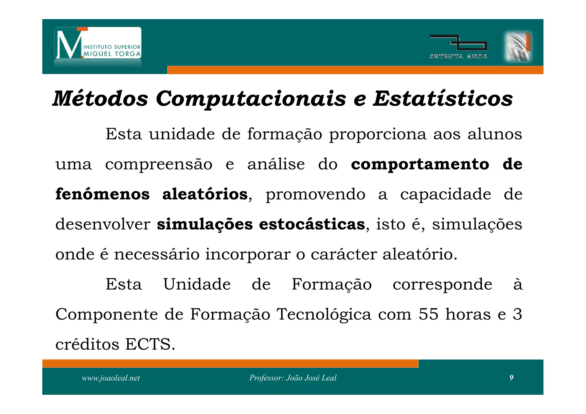 Métodos Computacionais e Estatísticos
         Esta unidade de formação proporciona aos alunos
uma compreensão e análise do comportamento de
fenómenos aleatórios, promovendo a capacidade de
desenvolver simulações estocásticas, isto é, simulações
onde é necessário incorporar o carácter aleatório.
         Esta         Unidade   de          Formação        corresponde   à
Componente de Formação Tecnológica com 55 horas e 3
créditos ECTS.
   www.joaoleal.net             Professor: João José Leal                 9
 