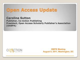 Open Access Update
Caroline Sutton
Publisher, Co-Action Publishing
President, Open Access Scholarly Publisher’s Association
(OASPA)




                                        ISMTE Meeting
                                August 9, 2011, Washington, DC
 