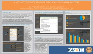 A METHOD TO REDUCE REVIEWER FATIGUE AND FIND NEW REVIEWERS
Ian Potter1, Chris Heid2, Chris Carwile2, Josh Dahl2
1Thomson Reuters, London, UK, 2Thomson Reuters, Charlottesville, VA, USA
HOW SCHOLARONE REVIEWER LOCATOR WORKS
WEB OF SCIENCE™
JOURNAL FINGERPRINT
reﬁnes results based on
publications & their scope
JOURNAL FINGERPRINT
AUTHOR FINGERPRINT AUTHOR FINGERPRINT
ﬁnds related authors
PAPER FINGERPRINT
matches similar papers
PAPER FINGERPRINT
SCHOLARONE™
Journal of Reviewer Selection Studies
A New Method to Reduce
Reviewer Fatigue and Find
Reviewers
Ian Potter, Chris Carwile, Chris Heid,
and Josh Dahl
Thomson Reviewers
Keywords: reviewer fatigue,
discovery tools, automation
Abstract: Overuse of an existing
reviewer pool is a signiﬁcant issue in
peer review. Avoiding reviewer
fatigue and ﬁnding new, suitable
reviewers is a big time-sink for busy
editors and staff, often involving
manual database searches and then
adding those individuals to the peer
review system.
AUTHOR
FINGERPRINT
their research
interests
JOURNAL
FINGERPRINT
publication ﬁeld
and scope
PAPER
FINGERPRINT
subject areas and
keywords
generates document ﬁngerprints from
manuscript metadata
ﬁngerprint matching with 5 years
of Web of Science data
SCHOLARONE REVIEWER LOCATOR KEY FEATURES
SCHOLARONE™ recommendations are automatically listed for editors to select from — results
can be refreshed at any time
RESULTS
up to 30 matches
in relevancy order
RELEVANT
WORKS
key matching
papers
METRICS
for any matching
accounts (based
on email or ORCID
iD), headline
reviewer metrics
are shown
ADD
individuals can
added directly to
the list of selected
reviewers with an
opportunity to
supplement
account details
ARTICLE
DETAILS
available via DOI
or through the
Web of Science
INTRODUCTION
As the number of manuscript submissions grow, journals face on ongoing challenge
to ﬁnd new reviewers with suitable expertise, or risk overburdening their current
reviewers. Searches of external databases may ﬁnd suitable candidates, but searches
can be complex and their relevancy hard to judge, and copying data between
systems creates an administrative burden for staff and editors.
In this poster, we look at the utility of using the ScholarOne Reviewer Locator.
Reviewer Locator combines a text analysis tool and a novel ﬁngerprinting process to
return reviewer recommendations from an established dataset of published research.
Our text analysis
tool ATLAS
analyses, extracts
and creates
‘fingerprints’ from
the metadata of
documents
submitted using
ScholarOne
Manuscripts. These
fingerprints are
compared with the
previous five years of
published content in
the Web of Science™
Core Collection.
This dataset
comprises ~7.5
million individuals
from 12,500
journals, 150,000
conference
proceedings, and
62,000 book
chapters.
RESULTS
from ScholarOne Reviewer Locator usage through June 30 2015.
CONCLUSION
The ScholarOne Reviewer Locator debuted at the end of 2013 and is currently in
use across 1674 journals with 43.5% of selected reviewers coming from the list of
recommended reviewers. Of those 428,861 potential reviewers, 153,049 agreed.
In total, 15.5% of reviewers who agreed came from the recommendations.
Responsiveness is comparable with reviewers in the journal’s existing database,
with 35.7% of recommendations
agreeing to complete a review
(compared with 37.4% for those in
the journal’s own database). These
results show that an automated
reviewer suggestion tool can
contribute signiﬁcant numbers of
new reviewers to a journal and help
to avoid reviewer fatigue.
USAGE
166,010 MANUSCRIPTS
with Reviewer Locator recommendations
986,555 REVIEWERS SELECTED
428,861 REVIEWER LOCATOR
recommendations used
44%
1674 JOURNALS
using Reviewer Locator
COMPARISON
0%
15%
30%
45%
60%
% SELECTED % INVITED % RESPONDED % AGREED % COMPLETED
13.3%
15.5%
32.7%
38.6%
43.5%
15.4%
21.2%
43.5%
47.3%
56.5%
NUMBER OF REVIEWER INVITES
NON REVIEWER
LOCATOR
REVIEWER
LOCATOR
SELECTED 557,694 428,861
SENT 466,961 380,479
RECEIVED 428,702 322,642
ACCEPTED 208,797 153,049
OVERALL
SELECTION
RATE
for Reviewer Locator
recommendations
PERCENTAGE OF SELECTED REVIEWERS IN
EACH CATEGORY (NON-RL VS RL)
RESPONSE NON REVIEWER
LOCATOR
REVIEWER
LOCATOR
% INVITED 83.7% 88.7%
% RESPONSE 76.9% 75.2%
% AGREE 37.4% 35.7%
percentage of total selected reviewers
 