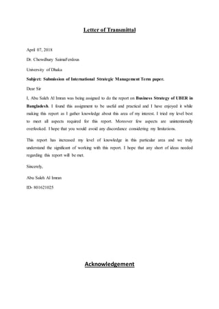 Letter of Transmittal
April 07, 2018
Dr. Chowdhury SaimaFerdous
University of Dhaka
Subject: Submission of International Strategic Management Term paper.
Dear Sir
I, Abu Saleh Al Imran was being assigned to do the report on Business Strategy of UBER in
Bangladesh. I found this assignment to be useful and practical and I have enjoyed it while
making this report as I gather knowledge about this area of my interest. I tried my level best
to meet all aspects required for this report. Moreover few aspects are unintentionally
overlooked. I hope that you would avoid any discordance considering my limitations.
This report has increased my level of knowledge in this particular area and we truly
understand the significant of working with this report. I hope that any short of ideas needed
regarding this report will be met.
Sincerely,
Abu Saleh Al Imran
ID- 801621025
Acknowledgement
 