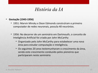 © Ricardo Malheiro 15
História da IA
• Gestação (1943-1956)
• 1951: Marvin Minsky e Dean Edmonds construíram o primeiro
computador de redes neuronais, possuía 40 neurónios.
• 1956: No decorrer de um seminário em Dartmouth, o conceito de
Inteligência Artificial foi criado por John McCarthy
• Organizado pelo John McCarthy para estabelecer uma nova
área para estudar computação e inteligência.
• Os seguintes 20 anos testemunharam o crescimento da área,
sendo este crescimento conduzido pelos pioneiros que
participaram neste seminário
 