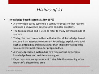 History of AI
© Ricardo Malheiro 20
• Knowledge-based systems (1969-1979)
• A knowledge-based system is a computer program that reasons
and uses a knowledge base to solve complex problems.
• The term is broad and is used to refer to many different kinds of
systems.
• Today, the one common theme that unites all knowledge based
systems is an attempt to represent knowledge explicitly via tools
such as ontologies and rules rather than implicitly via code the
way a conventional computer program does.
• A knowledge based system has two types of sub-systems: a
knowledge base and an inference engine
• Expert systems are systems which simulate the reasoning of an
expert of a determined area
 