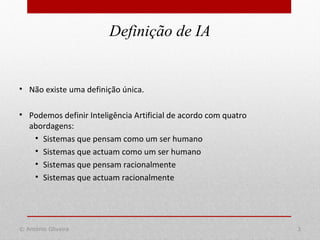 Definição de IA
© António Oliveira 3
• Não existe uma definição única.
• Podemos definir Inteligência Artificial de acordo com quatro
abordagens:
• Sistemas que pensam como um ser humano
• Sistemas que actuam como um ser humano
• Sistemas que pensam racionalmente
• Sistemas que actuam racionalmente
 