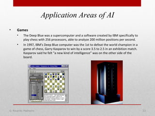 © Ricardo Malheiro 33
Application Areas of AI
• Games
• The Deep Blue was a supercomputer and a software created by IBM specifically to
play chess with 256 processors, able to analyze 200 million positions per second.
• In 1997, IBM's Deep Blue computer was the 1st to defeat the world champion in a
game of chess, Garry Kasparov to win by a score 3.5 to 2.5 in an exhibition match.
Kasparov said he felt "a new kind of intelligence” was on the other side of the
board.
 