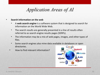 Application Areas of AI
© António Oliveira 38
• Search information on the web
• A web search engine is a software system that is designed to search for
information on the World Wide Web.
• The search results are generally presented in a line of results often
referred to as search engine results pages (SERPs).
• The information may be a mix of web pages, images, and other types of
files.
• Some search engines also mine data available in databases or open
directories.
• How to find relevant information?
 