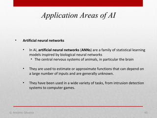 Application Areas of AI
© António Oliveira 40
• Artificial neural networks
• In AI, artificial neural networks (ANNs) are a family of statistical learning
models inspired by biological neural networks
• The central nervous systems of animals, in particular the brain
• They are used to estimate or approximate functions that can depend on
a large number of inputs and are generally unknown.
• They have been used in a wide variety of tasks, from intrusion detection
systems to computer games.
 