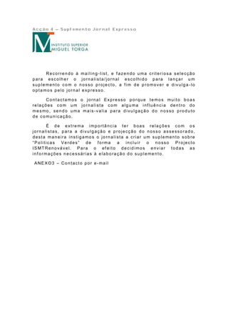 Acção 4 – Suplemento Jornal Expresso




     Recorrendo á mailing-list, e fazendo uma criteriosa selecção
para escolher o jornalista/jornal escolhido para lançar u m
suplemento com o nosso projecto, a fim de promover e divulga-lo
optamos pelo jornal expresso.

      Contactamos o jornal Expresso porque temos muito boas
relações com um jornalista com alguma inf luência dentro do
mesmo, sendo uma mais-valia para divulgação do nosso produto
de comunicação.

      É de extrema importância ter boas relações com os
jornalistas, para a divulgação e projecção do nosso assessorado,
desta maneira instigamos o jornalista a criar um suplemento sobre
“Politicas     Verdes”     de forma     a   incluir   o   nosso     Projecto
IS MT Re n o vá ve l. P a ra o ef e it o d e cid imo s e n via r t o d a s a s
informações necessárias à elaboração do suplemento.

ANEXO3 – Contacto por e-mail
 