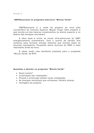 Acção 5


 IS MT Re no vá ve l no pr ogr a ma te le v i s i vo “ Mi nut o V e r de ”



        IS MT Re n o vá ve l é o no me d o p ro je ct o d o n o vo p ó lo
u n ive rsit á r io d o In st it u t o S u p e rio r Mi g u e l To rg a . E st e p ro je ct o é
sem duvida um dos maiores investime ntos no ensino superior e no
âmbito das energias renováveis.

       A ideia base é tornar as novas infra -estruturas do IS MT
energeticamente sustentáveis. Com o auxilio de painéis f oto
voltaicos para fornecer energia eléctrica que fornece todos os
re cu rso s n e ce ssá rio s. P o u p a n d o a ssim re cu r so s d o IS MT e ma i s
importante ainda da terra.

        É deste modo uma               excelente proposta            para     o   programa
“ Min u t o V e rd e ” d a RTP .




Questõe s a abordar no progra ma “ Minuto Verde”

       Quem somos?
       Localização das instalações.
       Porquê a construção destas novas instalações.
       As energias renováveis que utilizamos: Painéis solares.
       Vantagens do projecto.
 